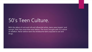 50’s Teen Culture.
With the debut of rock and roll and influential artists, teens were boppin’ and
swingin’ their hips more than ever before. The music brought with it a culture
of rebellion. Never before were the wholesome teens exposed to sex and
drugs.
 