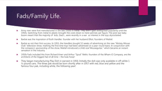 Fads/Family Life.
 Army men were first manufactured in the late 1930s in metal. They didn’t gain widespread popularity until the
1950s. Switching from metal to plastic brought the costs down to mere pennies per figure. The post war baby
boom meant that the majority of kids, Dad’s , were recently in a war so interest in the toys skyrocketed.
 Barbie was the inspiration of Ruth Handler, founder with her husband Elliot, founders of Mattel.
 Barbie as not their first success. In 1955, the Handlers bought 52 weeks of advertising on the new “Mickey Mouse
Club” television show, marking the first time toys had been advertised on a year-round basis. In conjunction with
the company’s sponsorship of the show, Mattel introduced a child-size”Mouseguitar,” which became an instant
sensation in the industry.
 1950s Fads included this from Richard Knerr and Arthur “Spud” Melin, founders of the Wham-O Company, are the
architects of the biggest fad of all time – the hula hoop!
 They began manufacturing Play Doh in earnest in 1956. Initially the doh was only available in off-white 1
½ pound cans. The three pak would be born shortly after in 1957 with red, blue and yellow and the
famous four pak, including white, the following year!
 