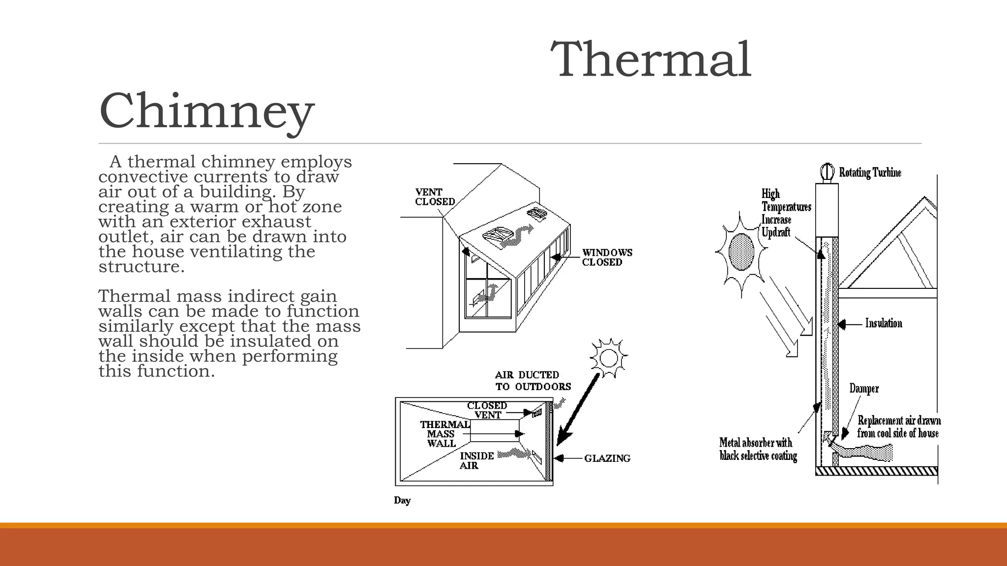 Thermal
Chimney
A thermal chimney employs
convective currents to draw
air out of a building. By
creating a warm or hot zone
with an exterior exhaust
outlet, air can be drawn into
the house ventilating the
structure.
Thermal mass indirect gain
walls can be made to function
similarly except that the mass
wall should be insulated on
the inside when performing
this function.
 