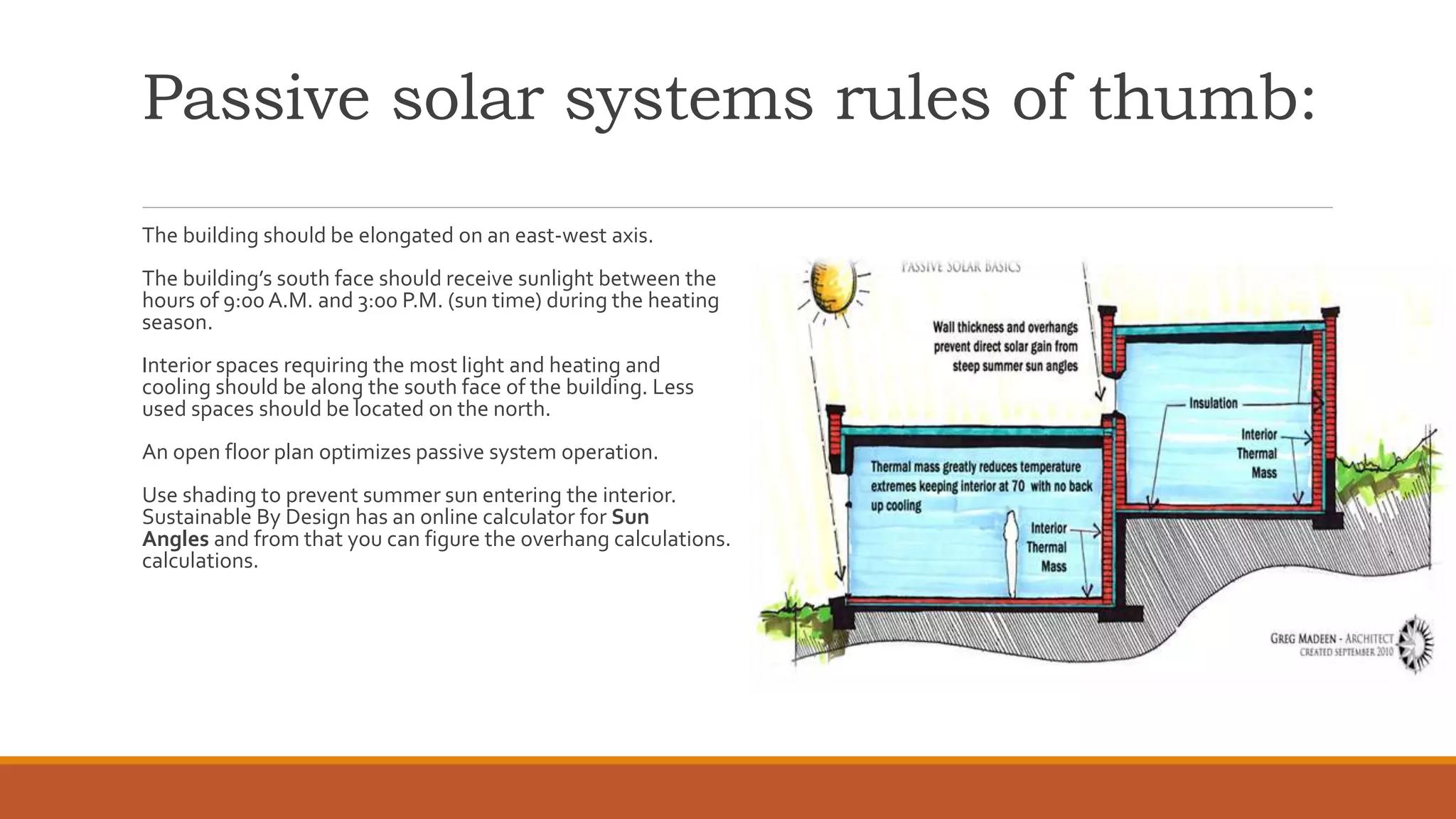 Passive solar systems rules of thumb:
The building should be elongated on an east-west axis.
The building’s south face should receive sunlight between the
hours of 9:00 A.M. and 3:00 P.M. (sun time) during the heating
season.
Interior spaces requiring the most light and heating and
cooling should be along the south face of the building. Less
used spaces should be located on the north.
An open floor plan optimizes passive system operation.
Use shading to prevent summer sun entering the interior.
Sustainable By Design has an online calculator for Sun
Angles and from that you can figure the overhang calculations.
calculations.
 