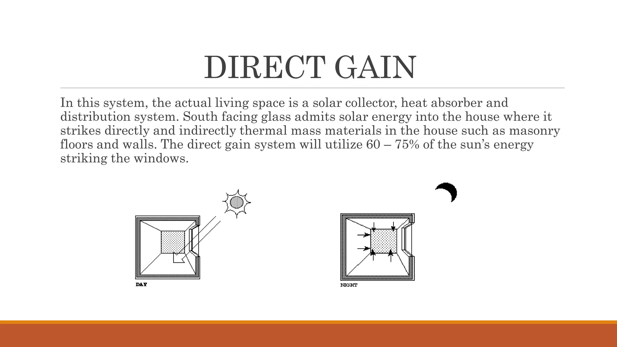 DIRECT GAIN
In this system, the actual living space is a solar collector, heat absorber and
distribution system. South facing glass admits solar energy into the house where it
strikes directly and indirectly thermal mass materials in the house such as masonry
floors and walls. The direct gain system will utilize 60 – 75% of the sun’s energy
striking the windows.
 