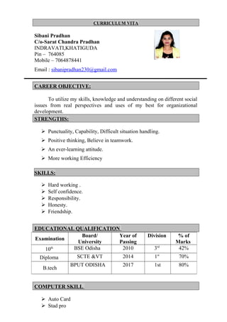 CURRICULUM VITA
Sibani Pradhan
C/o-Sarat Chandra Pradhan
INDRAVATI,KHATIGUDA
Pin – 764085
Mobile – 7064878441
Email : sibanipradhan230@gmail.com
CAREER OBJECTIVE:
To utilize my skills, knowledge and understanding on different social
issues from real perspectives and uses of my best for organizational
development.
STRENGTHS:
 Punctuality, Capability, Difficult situation handling.
 Positive thinking, Believe in teamwork.
 An ever-learning attitude.
 More working Efficiency
SKILLS:
 Hard working .
 Self confidence.
 Responsibility.
 Honesty.
 Friendship.
EDUCATIONAL QUALIFICATION
COMPUTER SKILL
 Auto Card
 Stad pro
Examination
Board/
University
Year of
Passing
Division % of
Marks
10th BSE Odisha 2010 3rd
42%
Diploma SCTE &VT 2014 1st
70%
B.tech
BPUT ODISHA 2017 1st 80%
 