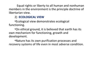 Equal rights or liberty to all human and nonhuman
members in the environment is the principle doctrine of
libertarian view.
2) ECOLOGICAL VIEW
•Ecological view demonstrates ecological
functioning.
•On ethical ground, it is believed that earth has its
own mechanism for functioning, growth and
development.
•Nature has its own purification processes and
recovery systems of life even in most adverse condition.
 