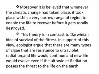 Moreover it is believed that whenever
the climatic change had taken place, it took
place within a very narrow range of region to
enable the life to recover before it gets totally
destroyed.
 This theory is in contrast to Darwinian
idea of survival of the fittest. In support of this
view, ecologist argue that there are many types
of algae that are resistance to ultraviolet
radiation,and life would continue and new life
would evolve even if the ultraviolet Radiation
posses the threat to the life on the earth.
 