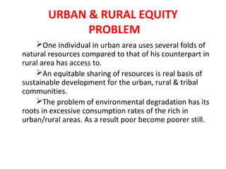 URBAN & RURAL EQUITY
PROBLEM
One individual in urban area uses several folds of
natural resources compared to that of his counterpart in
rural area has access to.
An equitable sharing of resources is real basis of
sustainable development for the urban, rural & tribal
communities.
The problem of environmental degradation has its
roots in excessive consumption rates of the rich in
urban/rural areas. As a result poor become poorer still.
 