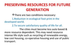 PRESERVING RESOURCES FOR FUTURE
GENERATION
There are two conditions necessary:
1.Reduction in ecological foot print in the
developed world.
2.To secure satisfactory quality of life for all.
The cities must become less auto based &
more resource dependent. This may need resource
intense life style such as recycling of renewable energy,
low cost housing, co-operative housing and use of public
transport.
 