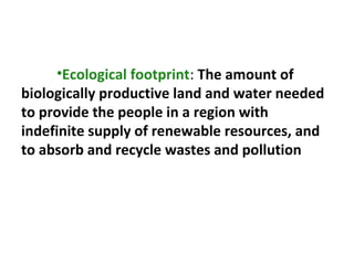 •Ecological footprint: The amount of
biologically productive land and water needed
to provide the people in a region with
indefinite supply of renewable resources, and
to absorb and recycle wastes and pollution
 