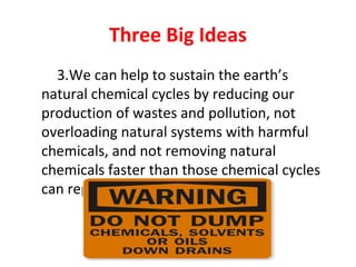 Three Big Ideas
3.We can help to sustain the earth’s
natural chemical cycles by reducing our
production of wastes and pollution, not
overloading natural systems with harmful
chemicals, and not removing natural
chemicals faster than those chemical cycles
can replace them.
 