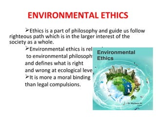 ENVIRONMENTAL ETHICS
Ethics is a part of philosophy and guide us follow
righteous path which is in the larger interest of the
society as a whole.
Environmental ethics is related
to environmental philosophy
and defines what is right
and wrong at ecological level.
It is more a moral binding
than legal compulsions.
 