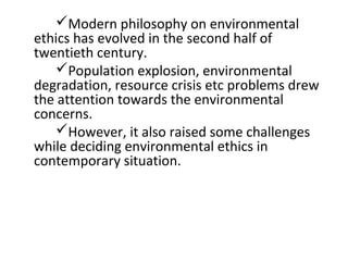 Modern philosophy on environmental
ethics has evolved in the second half of
twentieth century.
Population explosion, environmental
degradation, resource crisis etc problems drew
the attention towards the environmental
concerns.
However, it also raised some challenges
while deciding environmental ethics in
contemporary situation.
 
