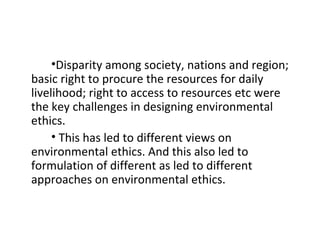 •Disparity among society, nations and region;
basic right to procure the resources for daily
livelihood; right to access to resources etc were
the key challenges in designing environmental
ethics.
• This has led to different views on
environmental ethics. And this also led to
formulation of different as led to different
approaches on environmental ethics.
 