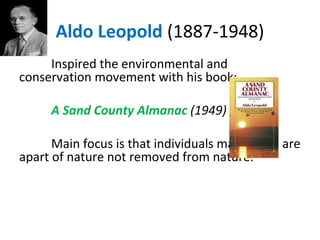 Aldo Leopold (1887-1948)
Inspired the environmental and
conservation movement with his book:
A Sand County Almanac (1949)
Main focus is that individuals matter and are
apart of nature not removed from nature.
 