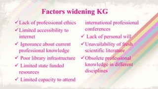 Factors widening KG
Lack of professional ethics
Limited accessibility to
internet
 Ignorance about current
professional knowledge
 Poor library infrastructure
 Limited state funded
resources
 Limited capacity to attend
international professional
conferences
 Lack of personal will
Unavailability of fresh
scientific literature
Obsolete professional
knowledge in different
disciplines
 