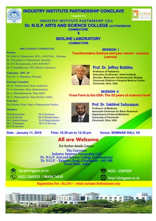 INDUSTRY INSTITUTE PARTNERSHIP CONCLAVE
Organized by
INDUSTRY INSTITUTE PARTNERSHIP CELL
Dr. N.G.P. ARTS AND SCIENCE COLLEGE (AUTONOMOUS)
COIMBATORE
&
BIOLINE LABORATORY
COIMBATORE
Prof. Dr. Jeffrey Robbins
Professor of Pediatrics
Executive Co-Director, Heart Institute
Director, Molecular Cardiovascular Biology
Cincinnati Children’s Hospital Medical Center
Cincinnati, Ohio, USA
Prof. Dr. Sakthivel Sadayappan
Professor of Medicine
Associate Chairman for Basic Research
Department of Internal Medicine
University of Cincinnati
Cincinnati, Ohio, USA
Date : January 11, 2019 Time: 10.30 am to 12.30 pm Venue: SEMINAR HALL VII
All are Welcome
For further details Contact
The Convener
Industry Institute Partnership Cell
Dr. N.G.P. Arts and Science College (Autonomous)
Dr. N.G.P. - Kalapatti Road, Coimbatore – 641 048
Tamil Nadu, India
Registration Fee : Rs.250 / - which includes Refreshment only
SESSION I
Transformative Science and your career– Lessons
Learned
SESSION II
From Farm to the USA: The 25 years of science travel
iipc@drngpasc.ac.in
0422-2369253 / 98436 74545 http:drngpasc.ac.in
0422—2369209
ORGANIZING COMMITTEE
Patrons
Dr. Nalla G. Palaniswami, M.D., A.B (USA), Chairman
Dr. Thavamani D. Palaniswami, Secretary
Dr. O.T.Buvaneswaran, CEO, KMCRET
Dr. U.SenthilKumar, CEO, Bioline Laboratory
Chairman - IIPC-19
Prof. Dr. V. Rajendran, Principal
Steering Committee
Dr. D. Geetharamani, Dean Academics
Dr. S. Saravanan, Dean Administration
Dr. S. Balasubramanian, Dean R&D
Dr. V. Shanmugaraju, Dean Student Affairs
Convener
Dr.S.Mohan, Head, Dept.of Management Studies
Members
Dr.R.Karunathan Mr.E.Kumaran
Dr.S.Mohanraj Mr.M.Rajakrishnan
Dr.L.Senthil Kumar Dr.K.Bagyalakshmi
Ms.C.Karpagam Mr.S.N.Selvaraj
Dr.T.Sivakumar
 