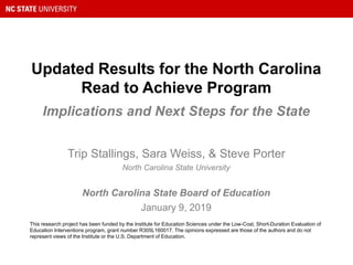 Updated Results for the North Carolina
Read to Achieve Program
Implications and Next Steps for the State
This research project has been funded by the Institute for Education Sciences under the Low-Cost, Short-Duration Evaluation of
Education Interventions program, grant number R305L160017. The opinions expressed are those of the authors and do not
represent views of the Institute or the U.S. Department of Education.
Trip Stallings, Sara Weiss, & Steve Porter
North Carolina State University
North Carolina State Board of Education
January 9, 2019
 
