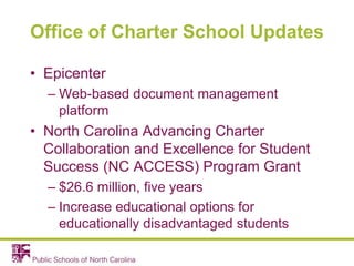 Office of Charter School Updates
• Epicenter
– Web-based document management
platform
• North Carolina Advancing Charter
Collaboration and Excellence for Student
Success (NC ACCESS) Program Grant
– $26.6 million, five years
– Increase educational options for
educationally disadvantaged students
 