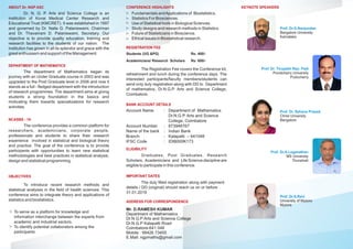 ABOUT Dr. NGP ASC
Dr. N. G. P. Arts and Science College is an
institution of Kovai Medical Center Research and
Educational Trust (KMCRET). It was established in 1997
and governed by Dr. Nalla G. Palaniswami, Chairman
and Dr. Thavamani D. Palaniswami, Secretary. Our
objective is to provide quality education, training and
research facilities to the students of our nation. The
institution has grown in all its splendor and grace with the
great enthusiasm and support of the Management.
DEPARTMENT OF MATHEMATICS
The department of Mathematics began its
journey with an Under Graduate course in 2003 and was
upgraded to the Post Graduate level in 2006 and now it
stands as a full - fledged department with the introduction
of research programmes. The department aims at giving
students a strong foundation in the basics and
motivating them towards specializations for research
activities.
NCASBS - 19
The conference provides a common platform for
researchers, academicians, corporate people,
professionals and students to share their research
experience involved in statistical and biological theory
and practice. The goal of the conference is to provide
participants with opportunities to learn new statistical
methodologies and best practices in statistical analysis,
design and statistical programming.
OBJECTIVES
To introduce recent research methods and
statistical analyses in the field of health sciences. This
conference aims to integrate theory and applications of
statistics and biostatistics.
To serve as a platform for knowledge and
information interchange between the experts from
academic and industrial sectors.
To identify potential collaborators among the
participants.
KEYNOTE SPEAKERS
Prof. Dr.G.Nanjundan
Bangalore University
Karnataka
The Registration Fee covers the Conference kit,
refreshment and lunch during the conference days. The
interested participants/faculty members/students can
send only duly registration along with DD to Department
of mathematics, Dr.N.G.P. Arts and Science College,
Coimbatore.
REGISTRATION FEE
Students (UG &PG) Rs: 400/-
Academicians/ Research Scholars Rs: 600/-
ELIGIBILITY
Graduates, Post Graduates, Research
Scholars, Academicians and Life Science discipline are
eligible to participate in this conference.
ADDRESS FOR CORRESPONDENCE
Mr. D.RAMESH KUMAR
Department of Mathematics
Dr.N.G.P Arts and Science College
Dr.N.G.P Kalapatti Road
Coimbatore-641 048
Mobile : 98426 73455
E.Mail: ngpmaths@gmail.com
BANK ACCOUNT DETAILS
Account Name
Account Number
Name of the bank
Branch
IFSC Code
:
:
:
:
:
Department of Mathematics
Dr.N.G.P. Arts and Science
College, Coimbatore
873948767
Indian Bank
Kalapatti – 641048
IDIB000K173
IMPORTANT DATES
The duly filled registration along with payment
details / DD (original) should reach us on or before
31.01.2019
CONFERENCE HIGHLIGHTS
Fundamentals andApplications of Biostatistics.
Statistics For Biosciences.
Use of Statistical tools in Biological Sciences.
Study designs and research methods in Statistics.
Future of Statisticians in Bioscience.
Ethical issues in Biostatistical research.
Prof. Dr. Tirupathi Rao. Padi
Pondicherry University
Puducherry
Prof. Dr. Sahana Prasad
Christ University
Bangalore
Prof. Dr.A.Loganathan
MS University
Tirunelveli
Prof. Dr.S.Ravi
University of Mysore
Mysore
 