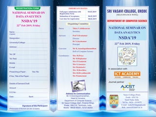 REGISTRATION FORM
NATIONAL SEMINAR ON
DATAANALYTICS
NSDA'19
nd
22 Feb 2019, Friday
Name :.....................................................................................
(Capital)
Designation :.........................................................................
University/College: ..........................................................
Address :.................................................................................
......................................................................................................
Tel. Off : ................................................................................
Tel. Resi: ................................................................................
Mobile : ................................................................................
E-mail : ................................................................................
Presenting a Paper : Yes / No
IfYes,Title of the Paper: ................................................
......................................................................................................
Details of Demand Draft
Amount : ..............................................................................
D.D.No : ..................................................................................
Date :...................................... Bank......................................
......................................................................................................
Signature of the Participant
(Photocopies of this form are also accepted)
IMPORTANT DATES
Full paper submission with
Registration Form
04.02.2019
Intimation of Acceptance 06.02.2019
Last date for registration 08.02.2019
Patron : Thiru V.Athikesavan
Secretary
Advisors : Prof V.Sivakumar
Director
Dr N.Jayakumar
Principal
Convenor : Mr K.Anandapadmanabhan
HoD of Computer Science
Coordinators : Mrs M.Priya
Mr M.Rajkumar
Mrs P.Visalatchi
Mrs S.Anusuya
Ms P.Kalaiselvi
Mrs M.Karthica
Mrs R.Divyabharathi
Ms P.Sudarmani
Organising Committee
Address for Communication
Mr. K.Anandapadmanabhan,
Head & Convenor
Department of Computer Science
Sri Vasavi College (Self - Finance Wing),
Erode - 638 316, Tamilnadu, India.
Mobile : 98428 95257, 73737 50253
NATIONAL SEMINAR ON
DATAANALYTICS
NSDA'19
nd
22 Feb 2019, Friday
DEPARTMENT OF COMPUTER SCIENCE
(SELF-FINANCE WING)
Vasavi College (Post),
Erode - 638 316
Tamil Nadu, India.
Tel No : 0424 - 2533079
E-mail : nsda2019@gmail.com
Web : www.srivasavi.ac.in
In association with
Journal partner
SRI VASAVI COLLEGE, ERODESRI VASAVI COLLEGE, ERODESRI VASAVI COLLEGE, ERODESRI VASAVI COLLEGE, ERODE
Asian Journal of
Computer Science
and Technology
 