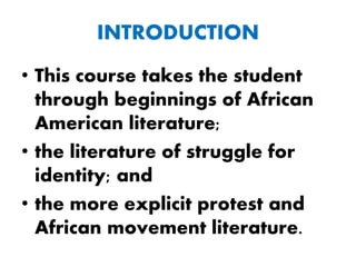 INTRODUCTION
• This course takes the student
through beginnings of African
American literature;
• the literature of struggle for
identity; and
• the more explicit protest and
African movement literature.
 