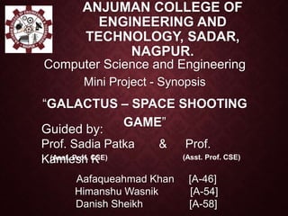 ANJUMAN COLLEGE OF
ENGINEERING AND
TECHNOLOGY, SADAR,
NAGPUR.
Mini Project - Synopsis
“GALACTUS – SPACE SHOOTING
GAME”
Computer Science and Engineering
Guided by:
Prof. Sadia Patka & Prof.
Kamlesh K(Asst. Prof. CSE) (Asst. Prof. CSE)
Aafaqueahmad Khan [A-46]
Himanshu Wasnik [A-54]
Danish Sheikh [A-58]
 