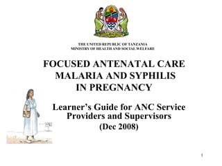 1
FOCUSED ANTENATAL CARE
MALARIA AND SYPHILIS
IN PREGNANCY
Learner’s Guide for ANC Service
Providers and Supervisors
(Dec 2008)
THE UNITED REPUBLIC OF TANZANIA
MINISTRY OF HEALTH AND SOCIAL WELFARE
RCH
 