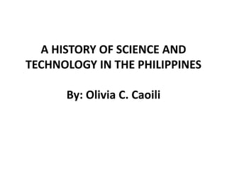 A HISTORY OF SCIENCE AND
TECHNOLOGY IN THE PHILIPPINES
By: Olivia C. Caoili
 