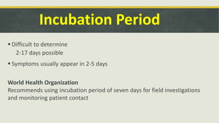Incubation Period
 Difficult to determine
2-17 days possible
 Symptoms usually appear in 2-5 days
World Health Organization
Recommends using incubation period of seven days for field investigations
and monitoring patient contact
 