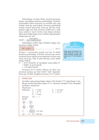 Bab 6 Suhu dan Kalor #
Perbandingan ini dapat dibuat menjadi persamaan
dengan memasukkan konstanta perbandingan. Penelitian
menunjukkan bahwa konstanta ini memiliki nilai yang
berbeda untuk gas yang berbeda. Konstanta pembanding
tersebut ternyata sama untuk semua gas, jika kita meng-
gunakan angka mol. Pada umumnya, jumlah mol, n, pada
suatu sampel zat murni tertentu sama dengan massanya
dalam gram dibagi dengan massa molekul yang dinyatakan
sebagai gram per mol.
n(mol) = (g/mol)
molekul
massa
(gram)
massa
Perbandingan tersebut dapat dituliskan sebagai suatu
persamaan sebagai berikut:
PV = n.R.T..................................................... (6.17)
Dengan, n menyatakan jumlah mol dan R adalah
konstanta pembanding. R disebut konstanta gas umum
(universal) karena nilainya secara eksperimen ternyata sama
untuk semua gas. Nilai R, pada beberapa satuan adalah
sebagai berikut:
R = 8,315 J/(mol.K), ini merupakan satuan dalam SI
= 0,0821 (L.atm)/(mol.K)
= 1,99 kalori/(mol.K)
Persamaan (6.17) disebut Hukum Gas Ideal, atau
persamaan keadaan gas ideal. Istilah “ideal” digunakan
karena gas riil tidak mengikuti persamaan (6.17) tersebut.
Pada hukum Persamaan Gas
Ideal (Boyle-Gay Lussac) gas
dalam keadaan standar yaitu
pada suhu 0 o
C dan tekanan 1
atm.
Contoh Soal
Gas dalam ruang tertutup dengan volume 5 liter bersuhu 37 o
C pada tekanan 3 atm.
Jika gas tersebut dipanaskan sampai 52 o
C, volumenya menjadi 6,5 liter. Berapakah
perubahan tekanannya?
Penyelesaian:
Diketahui: V1
= 5 liter V2
= 6,5 liter
T1
= 37 o
C T2
= 52 o
C
P1
= 3 atm
Ditanya: P
Δ = ... ?
Jawab:
1
1
1
T
V
P
=
2
2
2
T
V
P
310
5
3×
=
325
)
5
,
6
(
2
P
P2
=
5
,
6
310
15
325
×
×
=2,4 atm
ΔP = 3 – 2,4 = 0,6 atm
 