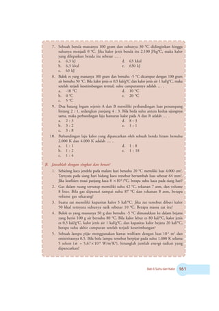 Bab 6 Suhu dan Kalor $
7. Sebuah benda massanya 100 gram dan suhunya 30 o
C didinginkan hingga
suhunya menjadi 0 o
C. Jika kalor jenis benda itu 2.100 J/kgo
C, maka kalor
yang dilepaskan benda itu sebesar … .
a. 6,3 kJ d. 63 kkal
b. 6,3 kkal e. 630 kJ
c. 63 kJ
8. Balok es yang massanya 100 gram dan bersuhu -5 o
C dicampur dengan 100 gram
air bersuhu 50 o
C. Bila kalor jenis es 0,5 kal/go
C dan kalor jenis air 1 kal/go
C, maka
setelah terjadi kesetimbangan termal, suhu campurannya adalah … .
a. -10 o
C d. 10 o
C
b. 0 o
C e. 20 o
C
c. 5 o
C
9. Dua batang logam sejenis A dan B memiliki perbandingan luas penampang
lintang 2 : 1, sedangkan panjang 4 : 3. Bila beda suhu antara kedua ujungnya
sama, maka perbandingan laju hantaran kalor pada A dan B adalah … .
a. 2 : 3 d. 8 : 3
b. 3 : 2 e. 1 : 1
c. 3 : 8
10. Perbandingan laju kalor yang dipancarkan oleh sebuah benda hitam bersuhu
2.000 K dan 4.000 K adalah … .
a. 1 : 1 d. 1 : 8
b. 1 : 2 e. 1 : 18
c. 1 : 4
B. Jawablah dengan singkat dan benar!
1. Sebidang kaca jendela pada malam hari bersuhu 20 o
C memiliki luas 4.000 cm2
.
Ternyata pada siang hari bidang kaca tersebut bertambah luas sebesar 64 mm2
.
Jika koefisien muai panjang kaca 8 × 10-6
/o
C, berapa suhu kaca pada siang hari?
2. Gas dalam ruang tertutup memiliki suhu 42 o
C, tekanan 7 atm, dan volume
8 liter. Bila gas dipanasi sampai suhu 87 o
C dan tekanan 8 atm, berapa
volume gas sekarang?
3. Suatu zat memiliki kapasitas kalor 5 kal/o
C. Jika zat tersebut diberi kalor
50 kkal ternyata suhunya naik sebesar 10 o
C. Berapa massa zat itu?
4. Balok es yang massanya 50 g dan bersuhu -5 o
C dimasukkan ke dalam bejana
yang berisi 100 g air bersuhu 80 °C. Bila kalor lebur es 80 kal/o
C, kalor jenis
es 0,5 kal/go
C, kalor jenis air 1 kal/go
C, dan kapasitas kalor bejana 20 kal/o
C,
berapa suhu akhir campuran setelah terjadi kesetimbangan?
5. Sebuah lampu pijar menggunakan kawat wolfram dengan luas 10-6
m2
dan
emisivitasnya 0,5. Bila bola lampu tersebut berpijar pada suhu 1.000 K selama
5 sekon ( σ = 5,67× 10-8
W/m2
K4
), hitunglah jumlah energi radiasi yang
dipancarkan!
 