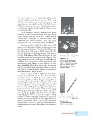 Bab 6 Suhu dan Kalor !#
Termometer umum saat ini terdiri dari tabung kaca dengan
ruang di tengahnya yang diisi air raksa atau alkohol yang
diberi warna merah, seperti termometer pertama yang
dapat digunakan seperti pada Gambar 6.3(a). Pada Gambar
6.3(b), menunjukkan termometer klinis pertama dengan
jenis berbeda, juga berdasarkan pada perubahan massa
jenis terhadap suhu.
Untuk mengukur suhu secara kuantitatif, perlu
didefinisikan semacam skala numerik. Skala yang paling
banyak dipakai sekarang adalah skala Celsius, kadang
disebut skala Centigrade. Di Amerika Serikat, skala
Fahrenheit juga umum digunakan. Skala yang paling
penting dalam sains adalah skala absolut atau Kelvin.
Satu cara untuk mendefinisikan skala suhu adalah
dengan memberikan nilai sembarang untuk dua suhu yang
bisa langsung dihasilkan. Untuk skala Celsius dan
Fahrenheit, kedua titik tetap ini dipilih sebagai titik beku
dan titik didih dari air, keduanya diambil pada tekanan
atmosfer. Titik beku zat didefinisikan sebagai suhu di mana
fase padat dan cair ada bersama dalam kesetimbangan, yaitu
tanpa adanya zat cair total yang berubah menjadi padat atau
sebaliknya. Secara eksperimen, hal ini hanya terjadi pada
suhu tertentu, untuk tekanan tertentu. Dengan cara yang
sama, titik didih didefinisikan sebagai suhu di mana zat
cair dan gas ada bersama dalam kesetimbangan. Karena
titik-titik ini berubah terhadap tekanan, tekanan harus
ditentukan (biasanya sebesar 1 atm).
Pada skala Celsius, titik beku dipilih 0 o
C (“nol derajat
Celsius”) dan titik didih 100 o
C. Pada skala Fahrenheit,
titik beku ditetapkan 32 o
F dan titik didih 212 o
F.
Termometer praktis dikalibrasi dengan menempatkannya
di lingkungan yang telah diatur dengan teliti untuk
masing-masing dari kedua suhu tersebut dan menandai
posisi air raksa atau penunjuk skala. Untuk skala Celsius,
jarak antara kedua tanda tersebut dibagi menjadi seratus
bagian yang sama dan menyatakan setiap derajat antara 0 o
C
dan 100 o
C. Untuk skala Fahrenheit, kedua titik diberi
angka 32 o
F dan 212 o
F, jarak antara keduanya dibagi
menjadi 180 bagian yang sama. Untuk suhu di bawah titik
beku air dan di atas titik didih air, skala dapat dilanjutkan
dengan menggunakan selang yang memiliki jarak sama.
Bagaimana pun, termometer biasa hanya dapat digunakan
pada jangkauan suhu yang terbatas karena keterbatasannya
sendiri.
(a)
Gambar 6.3
(a) Termometer yang dibuat
oleh Accademia del Cimento
(1657 - 1667) di Florence, satu
dari yang pertama dikenal,
(b) termometer klinis yang
berbentuk katak.
(a)
Gambar 6.4
(a) Termometer ruang,
(b) termometer badan.
Sumber: Kamus Visual, PT Bhuana Ilmu
Populer, 2004
(b)
Sumber: Fisika Jilid 1, Erlangga, 2001
(b)
 