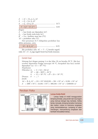 Bab 6 Suhu dan Kalor !'
A = A0
2
+ 2L0
. á .L0
. T
Δ
A = A0
+ 2 á .A0
. T
Δ
A = A0
+ â .A0
. T
Δ .............................................. (6.7)
A = A0
(1 + â . T
Δ ) ............................................. (6.8)
dengan:
A = luas benda saat dipanaskan (m2
)
A0
= luas benda mula-mula (m2
)
â = 2 á = koefisien muai luas (/o
C)
T
Δ = perubahan suhu (o
C)
Dari persamaan (6.7) didapatkan perubahan luas
akibat pemuaian, yaitu:
A
Δ = â .A0
. T
Δ ............................................... (6.9)
Jika perubahan suhu T
Δ = T – T0
bernilai negatif,
maka A
Δ = A – A0
juga negatif, berarti luas benda menyusut.
Contoh Soal
Sebatang besi dengan panjang 4 m dan lebar 20 cm bersuhu 20 o
C. Jika besi
tersebut dipanaskan hingga mencapai 40 o
C, berapakah luas kaca setelah
dipanaskan? ( α = 12 × 10-6
/o
C)
Penyelesaian:
Diketahui: A0
= 4 × 0,2 = 0,8 m2
T
Δ = (40 – 20)o
C = 20 o
C
α = 12 × 10-6
/o
C → β = 24 × 10-6
/o
C
Ditanya: A = ... ?
Jawab:
A
Δ = β .A0
. T
Δ = (24 × 10-6
)(0,8)(20) = 384 × 10-6
m2
= 0,384 × 10-3
m2
A = (800 × 10-3
) + (0,384 × 10-3
) = 800,384 × 10-3
m2
= 0,800384 m2
LampuKedipMobil
Lampu kedip di mobil menggunakan
lempeng bimetal, yang terdiri dari dua logam
yang memuai dengan laju berbeda. Ketika
lampu menyala, lempeng tersebut memanas
dan meliuk. Liukan ini memutus rangkaian
yang memanaskannya. Lempeng ini akan
mendingin, menyambung rangkaian dan
kembali menyalakan lampu.
Percikan Fisika
Kumparan
pemanas
Lempeng bimetal Tidak bersinggungan
Lampu
Kumparan
panas
mulai
mendingin
Baterai
 