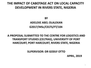 THE IMPACT OF CABOTAGE ACT ON LOCAL CAPACITY
DEVELOPMENT IN RIVERS STATE, NIGERIA
BY
ADELEKE ABEL OLALEKAN
G2017/MSc/CELTS/FT/104
A PROPOSAL SUBMITTED TO THE CENTRE FOR LOGISTICS AND
TRANSPORT STUDIES (CELTRAS), UNIVERSITY OF PORT
HARCOURT, PORT HARCOURT, RIVERS STATE, NIGERIA
SUPERVISOR: DR GODLY OTTO
APRIL, 2019
1
 