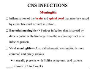CNS INFECTIONS
Meningitis
 Inflammation of the brain and spinal cord that may be caused
by either bacterial or viral infection.
 Bacterial meningitis=> Serious infection that is spread by
direct contact with discharge from the respiratory tract of an
infected person.
 Viral meningitis=> Also called aseptic meningitis, is more
common and rarely serious.
It usually presents with flulike symptoms and patients
recover in 1 to 2 weeks
01/10/2023 1
 