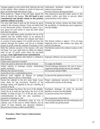 10
Arrange supplies on the sterile field, lubricate the end
of the catheter. Place catheter in sterile K basin and
place on sterile drape between pt’s legs
Lubrication facilitates catheter insertion &
reduces tissue trauma
For ease of access during procedure
With thumb & 1 finger of the left hand, spread the
labia & identify the meatus. The left hand is now
contaminated and should remain in this position
until the catheter is in-situ
This manoeuver provides better access to the
urethral orifice and help to prevent labial
contamination of the catheter
Use your right hand to pick up the forceps & gauze
soaked in the cleaning solution. Clean one labial fold
in one downward motion. Discard the gauze. Use a
new gauze for each stroke to clean the other labial
fold, then the meatus
Cleaning the urinary meatus last helps reduce
the possibility of introducing micro-organisms
into the bladder
Using your right hand, gently introduce the tip of the
catheter into the urethral orifice in an upward &
backward direction. Advance the catheter until there
is a return of urine (approx 5-6 cm).Do not force the
catheter through the urethra. Ask the pt to breathe
deeply & gently rotate the catheter if resistance is felt
The female urethra is approx. 3.5-6 cm long
Applying force on the catheter can injure the
mucous membranes
Hold the catheter securely at the meatus with your
left hand. Use your right hand to inflate the balloon
with 10 mL of sterile water (from the pre-filled
syringe). Your right hand is now contaminated
The balloon anchors the catheter in place in the
bladder
Pull gently on the catheter after balloon is inflated to
feel resistance
Improper inflation can cause discomfort
Collect urine specimen if needed
Allow the urine to drain into the sterile K basin To empty the bladder
Attach catheter to drainage system; maintaining
aseptic technique
Closed drainage minimizes the risk of micro-
organisms being introduced into the bladder
Measure the amount of urine For accurate record of I&O
Assist the pt into a comfortable position
Remove used supplies & dispose of garbage
properly. Remove gloves. Clean hands
To prevent the spread of infection
Secure the catheter to the pt’s inner thigh. Leave
some slack for leg movement. Position of the
drainage tubing will depend on the pt’s mobility &
comfort of the pt
Proper attachment prevents trauma to the
urethra from tension on the tubing
Secure drainage bag below the level of the bladder.
Teach the pt to keep the bag below the level of the
bladder; to drink at least 2 L of fld per day (unless
contraindicated) & that she may experience a
sensation of needing to void
Facilitates drainage of urine & prevents
backflow of urine into the bladder
To prevent urinary tract infection
Due to pressure of the balloon
Document relevant information (type & size of
catheter, amt of fld used to inflate balloon, amt &
colour of urine drained, any specimen obtained.
(Record amt of urine on I&O record PRN)
To record procedure & relevant information for
other health care professionals
Procedure: Male Urinary Catheterization
Equipment:
 