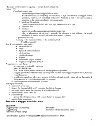 14
• To assess client tolerance to tapering of oxygen therapy or activity.
Norma >90%
Complication of oxygen
1. respiratory depression or oxygen induced apnea
-b/c of carbon dioxide completely washed of due to high concentration of oxygen; so that
respiratory centre is not stimulated sufficiently. Normally a part of the carbon dioxide
remaining in the blood, stimulalates respiratory center
2. retrolental fibro plasia
-noted in pre mature infants who have high concentration of oxygen
3. substernal pain
4. atlectasis
-due to increased oxygen concentration in the inspird air
-due to elimination of nitrogen’; normally the nitrogen is not diffused via alveoli
membrane . it remain in the alveoli to keep the alveoli expanded
5. pulmonary toxicity
6. drying of the mucus membrane of the respiratory tract
-b/c of low humidity
Sign & symptom of oxygen toxicity
 tracheal irritation
 cough
 dryness & irritation of m.m
 substernal pain
 vomiting & nausea
 dyspnea
 restlessness, fatigue, malaise,
 progressive respiratory difficult
Precaution of oxygen therapy
1. oxygen must be ordered by physician
2. post, NO SMOKING
3. don’t allow friction, metal, electrical, or battery operated toys in tent
4. oxygen system should be at least 10 feet away from any fire, including pilot light in stoves, furnaces,
water heaters etc
5. avoid using petroleum jelly, faces creams, lip balms, alcohol, or oils ; since all are flammable &
have potential to explode in oxygen rich environment
6. fire extinguisher should available & visible
Nursing responsibility
 monitor v/s every 4hrs
 observe for changes in RR, notify physician for clinical changes
 auscultate breaths sound for symmetry & advent ion of sound
 review lab data, chest x-ray, etc
 position the pt
- ensure that tubing associated with oxygen therapy is changed daily
 regulate body temperature
Procedure: Oxygen Administration
Equipment:
Oxygen cylinder (or machine) Flowmeter
Oxygen tubing Humidifier with sterile distilled water
Face mask or nasal prongs
Follow the steps outlined in “Principles of Medication Administration”. Then:
 
