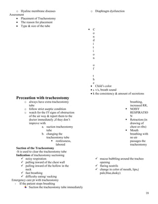 18
o Hyaline membrane diseases o Diaphragm dysfunction
Assessment
 Placement of Tracheostomy
 The reason for placement
 Type & size of the tube
 C
o
n
d
i
t
i
o
n
o
f
t
h
e
s
k
 Child’s color
 v/s, breath sound
 the consistency & amount of secretions
Precaution with tracheostomy
o always have extra tracheostomy
tube
o follow strict aseptic condition
o watch for the f/f signs of obstruction
of the air way & report them to the
doctor immediately ,if they don’t
improve with
a. suction tracheostomy
tube
b. changing the
tracheostomy tube
 restlessness,
labored
breathing,
increased RR,
 NOISY
RESPIRATIO
N
 Retraction (in
drawing of
chest or ribs)
 Mouth
breathing with
no air
passages the
tracheostomy
Suction of the Tracheostomy
-It is used to clear the tracheostomy tube
Indication of tracheostomy suctioning
 noisy respiration
 pulling inward of the chest wall
 pulling inward of the hollow in the
neck
 fast breathing
 difficulty eating/ sucking
 mucus bubbling around the tracheo
opening
 flaring nostrils
 change in color of mouth, lips,(
pale,blue,dusky)
Emergency care pt with tracheostomy
- If the patient stops breathing
Suction the tracheostomy tube immediately
 