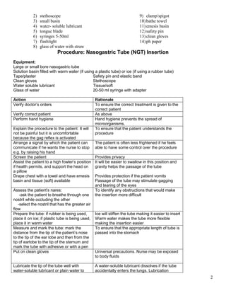 2
2) stethoscope
3) small basin
4) water- soluble lubricant
5) tongue blade
6) syringes 5-50ml
7) flashlight
8) glass of water with straw
9) clamp/spigot
10) bathe towel
11) emesis basin
12) safety pin
13) clean gloves
14) ph paper
Procedure: Nasogastric Tube (NGT) Insertion
Equipment:
Large or small bore nasogastric tube
Solution basin filled with warm water (if using a plastic tube) or ice (if using a rubber tube)
Tape/plaster Safety pin and elastic band
Clean gloves Stethoscope
Water soluble lubricant Tissue/soft
Glass of water 20-50 ml syringe with adapter
Action Rationale
Verify doctor’s orders To ensure the correct treatment is given to the
correct patient
Verify correct patient As above
Perform hand hygiene Hand hygiene prevents the spread of
microorganisms.
Explain the procedure to the patient: It will
not be painful but it is uncomfortable
because the gag reflex is activated
To ensure that the patient understands the
procedure
Arrange a signal by which the patient can
communicate if he wants the nurse to stop
e.g. by raising his hand
The patient is often less frightened if he feels
able to have some control over the procedure
Screen the patient Provides privacy
Assist the patient to a high fowler’s position
if health permits, and support the head on
a pillow
Drape chest with a towel and have emesis
basin and tissue (soft) available
It will be easier to swallow in this position and
gravity helps the passage of the tube
Provides protection if the patient vomits
Passage of the tube may stimulate gagging
and tearing of the eyes
Assess the patient’s nares:
-ask the patient to breathe through one
nostril while occluding the other
-select the nostril that has the greater air
flow
To identify any obstructions that would make
the insertion more difficult
Prepare the tube: if rubber is being used,
place it on ice; if plastic tube is being used,
place it in warm water
Ice will stiffen the tube making it easier to insert
Warm water makes the tube more flexible
making the insertion easier
Measure and mark the tube: mark the
distance from the tip of the patient’s nose
to the tip of the ear lobe and then from the
tip of earlobe to the tip of the sternum and
mark the tube with adhesive or with a pen
To ensure that the appropriate length of tube is
passed into the stomach
Put on clean gloves Universal precautions. Nurse may be exposed
to body fluids
Lubricate the tip of the tube well with
water-soluble lubricant or plain water to
A water-soluble lubricant dissolves if the tube
accidentally enters the lungs. Lubrication
 