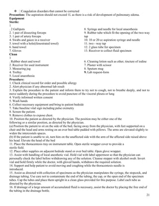 21
 that cannot be corrected
Precaution: The aspiration should not exceed 1L as there is a risk of development of pulmonary edema.
Equipment
Sterile:
1
. 2 Gallipots
2. 1 pair of dissecting forceps
3. 1 pair of artery forceps
4. Swabs and gauze in a receiver
5. towel with a hole((fenestrated towel)
6. hand towel
7. Gloves
8. Syringe and needle for local anaesthesia
9. Rubber tube which fit the opening of the two-way
tap
10. 10 or 20 cc aspiration syringe and needle
11. two - way tap
12. 2 glass tube for specimen
13. Receiver to collect fluid specimen
Clean
1
. Rubber sheet and towel
2. Receiver for used instrument
3. Measuring jug
4. Trolley
5. Local anaesthesia
6. Cleaning lotion such as ether, tincture of iodine
7. Plaster with scissor
8. Sputum mug
9. Lab request-form
Procedure:
1. Check clinical record for order and possible allergy
2. Alert physician if any abnormal lab result
3. Explain the procedure to the patient and inform them to try not to cough, not to breathe deeply, and not to
move suddenly during the procedure to avoid puncture of the visceral pleura or lung
4. Verify informed written consent
5. Wash hands
6. Collect necessary equipment and bring to patient bedside
7. Take baseline vital sign including pulse oximetry
8. Screen the patient.
9. Remove clothes to expose chest.
10. Position the patient as directed by the physician. The position may be either one of the
following or a similar position, as directed by the physician.
(a) Position the patient to sit on the side of the bed, facing away from the physician, with feet supported on a
chair and the head and arms resting on an over bed table padded with pillows. The arms are elevated slightly to
widen the intercostals spaces.
(b) If the patient is unable to sit, turn him on the unaffected side with the arm of the affected side raised above
his head. Elevate the head of the bed
11. Place the thoracentesis tray on instrument table. Open sterile wrapper cover to provide a
sterile field.
12. Place other supplies on adjacent bedside stand or over bed table. Open glove wrapper.
13. Assist with handling of local anesthetic vial. Hold vial with label uppermost so that the physician can
personally check the label before withdrawing any of the solution. Cleanse stopper with alcohol swab. Invert
vial and hold firmly while the doctor, with gloved hands, withdraws the required solution.
14. Support and help patient to avoid moving and coughing while the thoracentesis needle is
introduced.
15. Assist as directed with collection of specimens as the physician manipulates the syringe, the stopcock, and
drainage tubing. Use care not to contaminate the end of the tubing, the cap, or the open end of the specimen
tubes. Cap the tubes and place them upright in a clean glass provided for this purpose. Label each tube as
directed by the physician.
16. If drainage of a large amount of accumulated fluid is necessary, assist the doctor by placing the free end of
the tubing in the drainage bottle.
 