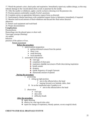 22
17. Watch the patient's color; check pulse and respiration. Immediately report any sudden change, as this may
indicate damage to the visceral pleura from a nick or puncture by the needle.
18. After the needle is withdrawn, apply a sterile occlusive dressing over the puncture site.
19. Position patient comfortably (usually Fowler's position).
20. Complete entries on appropriate laboratory request forms as directed.
21. Send properly labeled specimens with completed request forms to laboratory immediately if required
22. Measure and record amount of fluid withdrawn and discard this fluid unless directed
otherwise.
23. Return used equipment and wash hand
24. Proper documentation
Complications
Pneumothorax
Hemorrhage into the pleural space or chest wall,
Vasovagal syncope (fainting)
Air emboli
Infection
puncture of the spleen or liver,
Patient assessment
Before the procedure
1. patient patient preparation
 getting informed consent from the patient
 chest x-ray
 small dressing
 local anesthesia
2. assessment of the patient
vital sign
compliant of chest pain
respiratory depth& movement of both chest during inspiration
breath sounds
dyspnea,
type& frequency of cough if present
character& amount of sputum
During the procedure
1. positioning
I. sitting up right position
 arm in the affected above the head
 leaning forward over bedside, table, chair
II. lie on the unaffected side if unable to sit
 arm in the affected above the head
2. observation
 vital sign
 skin color
 difficulty breath
After the procedure
 apply dressing
 observe for vital sign & skin color
 report for change of respiratory, bloody sputum, severe cough & shock
CHEST WATER SEAL DRAINAGE SYSTYM
 