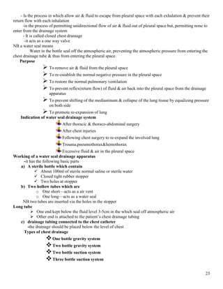 23
- Is the process in which allow air & fluid to escape from pleural space with each exhalation & prevent their
return flow with each inhalation
-is the process of permitting unidirectional flow of air & fluid out of pleural space but, permitting none to
enter from the drainage system
- It is called closed chest drainage
-it acts as a one way valve
NB a water seal means
Water in the bottle seal off the atmospheric air, preventing the atmospheric pressure from entering the
chest drainage tube & thus from entering the pleural space.
Purpose
 To remove air & fluid from the pleural space
 To re-establish the normal negative pressure in the pleural space
 To restore the normal pulmonary ventilation
 To prevent reflex(return flow) of fluid & air back into the pleural space from the drainage
apparatus
 To prevent shifting of the mediastinum & collapse of the lung tissue by equalizing pressure
on both side
 To promote re-expansion of lung
Indication of water seal drainage system
After thoracic & thoraco-abdominal surgery
After chest injuries
Following chest surgery to re-expand the involved lung
Trouma,pneumothorax&hemothorax
Excessive fluid & air in the pleural space
Working of a water seal drainage apparatus
-it has the following basic parts
a) A sterile bottle which contain
 About 100ml of sterile normal saline or sterile water
 Closed tight rubber stopper
 Two holes at stopper
b) Two hollow tubes which are
o One short—acts as a air vent
o One long—acts as a water seal
NB two tubes are inserted via the holes in the stopper
Long tube
 One end kept below the fluid level 3-5cm in the which seal off atmospheric air
 Other end is attached to the patient’s chest drainage tubing
c) drainage tubing connected to the chest catheter
-the drainage should be placed below the level of chest
Types of chest drainage
One bottle gravity system
Two bottle gravity system
Two bottle suction system
Three bottle suction system
 