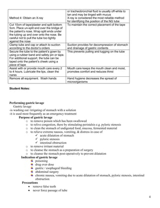 4
Method 4: Obtain an X-ray
or tracheobronchial fluid is usually off-white to
tan and may be tinged with mucus
X-ray is considered the most reliable method
for identifying the position of the NG tube
Cut 10cm of tape/plaster and split bottom
5cm. Place un-split end over the bridge of
the patient’s nose. Wrap split ends under
the tubing up and over onto the nose. Be
careful not to pull the tube too tightly
against the nose
To maintain the correct placement of the tape
Clamp tube and cap or attach to suction
according to the doctor’s orders
Suction provides for decompression of stomach
and drainage of gastric contents
Secure the tube to the patient’s gown by
using a rubber band and safety pin or tape.
For additional support, the tube can be
taped onto the patient’s cheek using a
piece of tape
This prevents pulling and tugging on the tube
Assist with or provide mouth care every 2
to 4 hours. Lubricate the lips, clean the
nares
Mouth care keeps the mouth clean and moist,
promotes comfort and reduces thirst
Remove all equipment. Wash hands Hand hygiene decreases the spread of
microorganisms
Student Notes:
Performing gastric lavage
Gastric lavage
-is washing out /irrigating of stomach with a solution
-it is used most frequently as an emergency treatment
Purpose of gastric lavage
o to remove poison which has been swallowed
o to relive congestion, there by stimulating peristalsis e.g. pyloric stenosis
o to clean the stomach of undigested food, mucosa, fermented material
o to relieve extreme nausea, vomiting, & distress in case of
 acute dilatation of stomach
 pyloric stenosis
 intestinal obstruction
o to remove irritant material
o to cleanse the stomach as a preparation of surgery
o to cleanse the stomach post-operatively to prevent dilatation
Indication of gastric lavage
poisoning
drug over dose
gastric / esophageal bleeding
abdominal surgery
chronic nausea, vomiting due to acute dilatation of stomach, pyloric stenosis, intestinal
obstruction
Precautions
 remove false teeth
 never force passage of tube
 