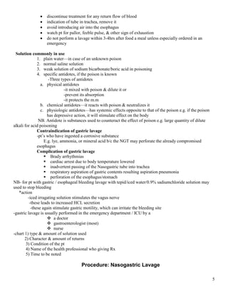 5
 discontinue treatment for any return flow of blood
 indication of tube in trachea, remove it
 avoid introducing air into the esophagus
 watch pt for pallor, feeble pulse, & other sign of exhaustion
 do not perform a lavage within 3-4hrs after food a meal unless especially ordered in an
emergency
Solution commonly in use
1. plain water—in case of an unknown poison
2. normal saline solution
3. weak solution of sodium bicarbonate/boric acid in poisoning
4. specific antidotes, if the poison is known
-Three types of antidotes
a. physical antidotes
-it mixed with poison & dilute it or
-prevent its absorption
-it protects the m.m
b. chemical antidotes—it reacts with poison & neutralizes it
c. physiologic antidotes—has systemic effects opposite to that of the poison e.g. if the poison
has depressive action, it will stimulate effect on the body
NB. Antidote is substances used to counteract the effect of poison e.g. large quantity of dilute
alkali for acid poisoning
Contraindication of gastric lavage
-pt’s who have ingested a corrosive substance
E.g. lye, ammonia, or mineral acid b/c the NGT may perforate the already compromised
esophagus
Complication of gastric lavage
 Brady arrhythmias
 cardiac arrest due to body temperature lowered
 inadvertent passing of the Nasogastric tube into trachea
 respiratory aspiration of gastric contents resulting aspiration pneumonia
 perforation of the esophagus/stomach
NB- for pt with gastric / esophageal bleeding lavage with tepid/iced water/0.9% sadiumchloride solution may
used to stop bleeding
*action
-iced irragating solution stimulates the vagus nerve
-these leads to increased HCL secretion
-these again stimulate gastric motility, which can irritate the bleeding site
-gastric lavage is usually performed in the emergency department / ICU by a
 a doctor
 gastroenterologist (most)
 nurse
-chart 1) type & amount of solution used
2) Character & amount of returns
3) Condition of the pt
4) Name of the health professional who giving Rx
5) Time to be noted
Procedure: Nasogastric Lavage
 