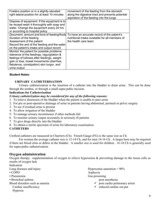 8
Fowlers position or in a slightly elevated
right lateral position for at least 10 minutes
movement of the feeding from the stomach
along the digestive tract and prevents potential
aspiration of the feeding into the lungs
Dispose of equipment: If the equipment is to be be
be reused wash it thoroughly with soap and
water. Change the equipment every 24 hrs
or according to hospital policy
Document: amount and kind of feeding/fluids
Duration of the feeding
Assessment of the patient
Record the amt of the feeding and the water given
on the patient’s intake and output record
To have an accurate record of the patient’s
nutritional intake available for all members of
the health care team
Monitor the patient for possible problems:
tolerance of the feedings, regurgitation &
feelings of fullness after feedings, weight
gain or loss, bowel movements (diarrhea,
flatulence, constipation) skin turgor, and
urine output
Student Notes:
URINARY CATHETERISATION
Urinary catheterization is the insertion of a catheter into the bladder to drain urine. This can be done
through the urethra, or through a small supra pubic incision.
Indications for Catheterization
Urinary catheterization may be considered for any of the following reasons:
1. To relieve distension of the bladder when the patient is unable to pass urine
2. For pre or post-operative drainage of urine in patients having abdominal, perineal or pelvic surgery
3. To see if residual urine is present
4. To allow irrigation of the bladder
5. To manage urinary incontinence if other methods fail
6. To monitor urinary output accurately in seriously ill patients
7. To give drugs directly into the bladder
8. To obtain a sterile specimen of urine for laboratory examination
CATHETERS
Urethral catheters are measured in Charriers (Ch). French Gauge (FG) is the same size as Ch.
For women the average catheter size is 12-14 Ch, and for men 14-16 Ch. A larger bore may be required
if there are blood clots or debris in the bladder. A smaller size is used for children. 16-18 Ch is generally used
for supra-pubic catheterization.
Oxygen administration
Oxygen therapy –supplementation of oxygen to relieve hypoxemia & preventing damage to the tissue cells as
results of oxygen lack
Indication
Lung diseases and injury
• COPD
• Pneumonia
• Bronchial asthma
Blood disorders such as anemia
Cardiac insufficiency
Hypoxia
Hypoxemia saturation < 90%
Asphyxia
Gas poisoning
post anesthesia
 post cardio pulmonary arrest
 reduced cardiac out put
 