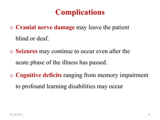 Complications
o Cranial nerve damage may leave the patient
blind or deaf.
o Seizures may continue to occur even after the
acute phase of the illness has passed.
o Cognitive deficits ranging from memory impairment
to profound learning disabilities may occur
02/10/2023 12
 