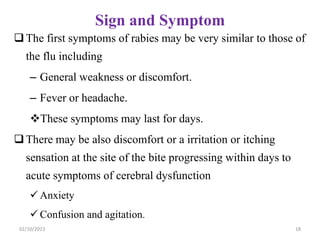 Sign and Symptom
The first symptoms of rabies may be very similar to those of
the flu including
– General weakness or discomfort.
– Fever or headache.
These symptoms may last for days.
There may be also discomfort or a irritation or itching
sensation at the site of the bite progressing within days to
acute symptoms of cerebral dysfunction
 Anxiety
 Confusion and agitation.
02/10/2023 18
 