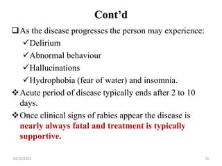 Cont’d
As the disease progresses the person may experience:
Delirium
Abnormal behaviour
Hallucinations
Hydrophobia (fear of water) and insomnia.
Acute period of disease typically ends after 2 to 10
days.
Once clinical signs of rabies appear the disease is
nearly always fatal and treatment is typically
supportive.
02/10/2023 19
 