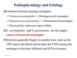 Pathophysiology and Etiology
Common bacteria causing meningitis:
Neisseria meningitidis=> Meningococcal meningitis
Streptococcus pneumoniae => Pneumococcal meningitis
Haemophilus influenzae type b (Hib).
N. meningitides and S. pneumoniae are the major
causes of bacterial meningitis.
Infection generally begins in another area, such as the
URT enters the blood and invades the CNS causing the
meninges to become inflamed and ICP to increase.
02/10/2023 2
 