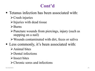 Cont’d
 Tetanus infection has been associated with:
Crush injuries
Injuries with dead tissue
Burns
Puncture wounds from piercings, injury (such as
stepping on a nail)
Wounds contaminated with dirt, feces or saliva
 Less commonly, it’s been associated with:
Animal bites
Dental infections
Insect bites
Chronic sores and infections
02/10/2023 25
 