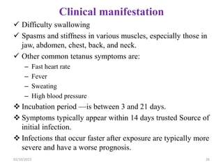 Clinical manifestation
 Difficulty swallowing
 Spasms and stiffness in various muscles, especially those in
jaw, abdomen, chest, back, and neck.
 Other common tetanus symptoms are:
– Fast heart rate
– Fever
– Sweating
– High blood pressure
 Incubation period —is between 3 and 21 days.
 Symptoms typically appear within 14 days trusted Source of
initial infection.
 Infections that occur faster after exposure are typically more
severe and have a worse prognosis.
02/10/2023 26
 