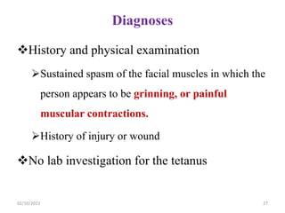 Diagnoses
History and physical examination
Sustained spasm of the facial muscles in which the
person appears to be grinning, or painful
muscular contractions.
History of injury or wound
No lab investigation for the tetanus
02/10/2023 27
 